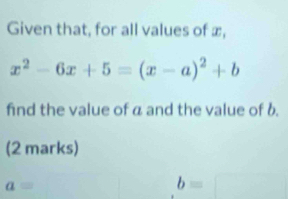 Given that, for all values of x,
x^2-6x+5=(x-a)^2+b
find the value of a and the value of b. 
(2 marks)
a=
b=