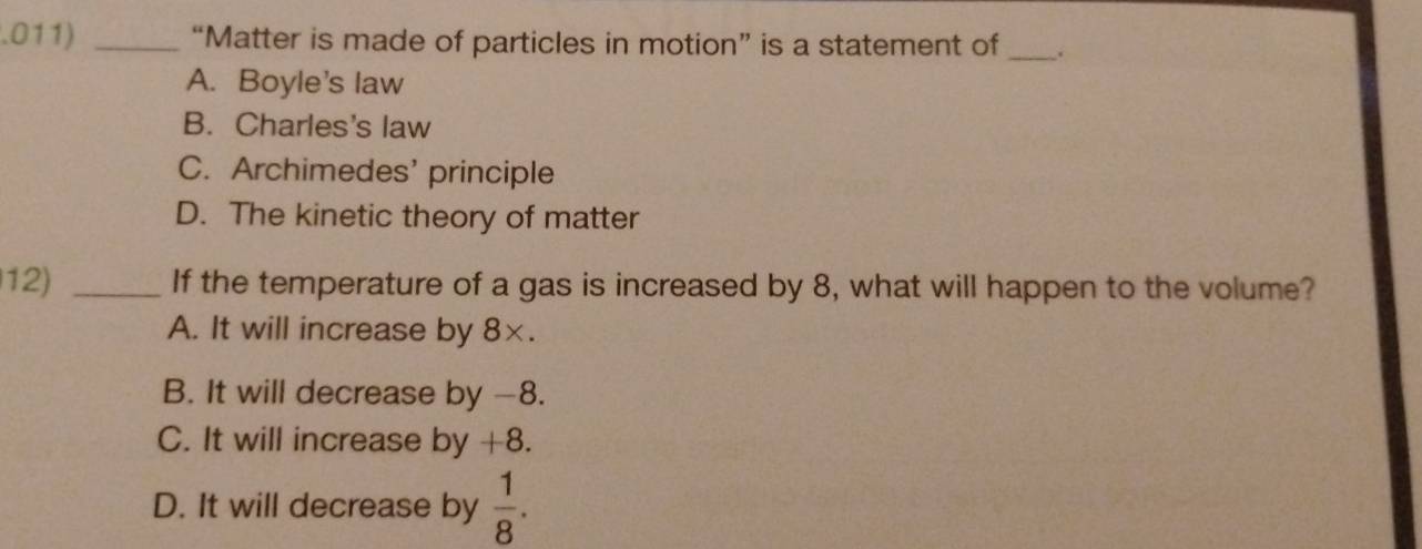 .011) _“Matter is made of particles in motion” is a statement of _.
A. Boyle's law
B. Charles's law
C. Archimedes' principle
D. The kinetic theory of matter
12) _If the temperature of a gas is increased by 8, what will happen to the volume?
A. It will increase by 8×.
B. It will decrease by -8.
C. It will increase by +8.
D. It will decrease by  1/8 .