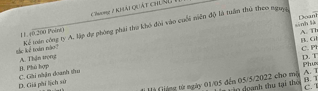 Chương 1 KHÁi QUát chung 1
Doanh
sinh là
Kể loán công ty A, lập dự phòng phải thu khó đòi vào cuối niên độ là tuân thủ theo nguyê
11. (0.200 Point)
A. Th
B. Gł
tắc kế toán nào?
C. Ph
A. Thận trọng
D. T
B. Phù hợp
Phư
C. Ghi nhận doanh thu
* Hà Giáng từ ngày 01/05 đến 05/5/2022 cho mộ A. T
D. Giá phí lịch sử
vào doanh thu tại thời B. T
C. 1