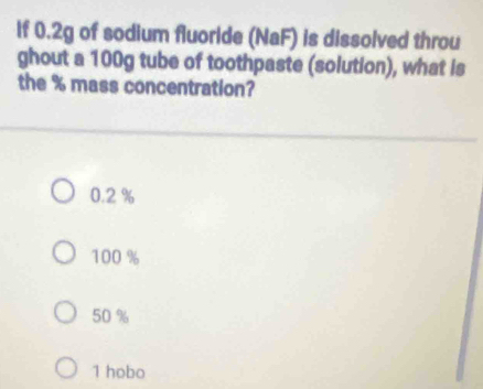 If 0.2g of sodium fluoride (NaF) is dissolved throu
ghout a 100g tube of toothpaste (solution), what is
the % mass concentration?
0.2 %
100 %
50 %
1 hobo