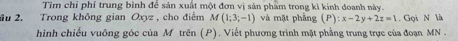 Tìm chi phí trung bình để sản xuất một đơn vị sản phẩm trong kì kinh doanh này. 
ầu 2. Trong không gian Oxyz, cho điểm M(1;3;-1) và mặt phẳng (P): x-2y+2z=1. Gọi N là 
hình chiếu vuông góc của M trên (P). Viết phương trình mặt phẳng trung trực của đoạn MN.