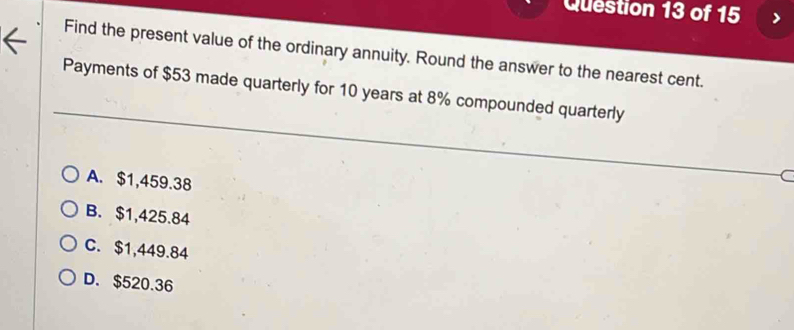 Find the present value of the ordinary annuity. Round the answer to the nearest cent.
Payments of $53 made quarterly for 10 years at 8% compounded quarterly
A. $1,459.38
B. $1,425.84
C. $1,449.84
D. $520.36