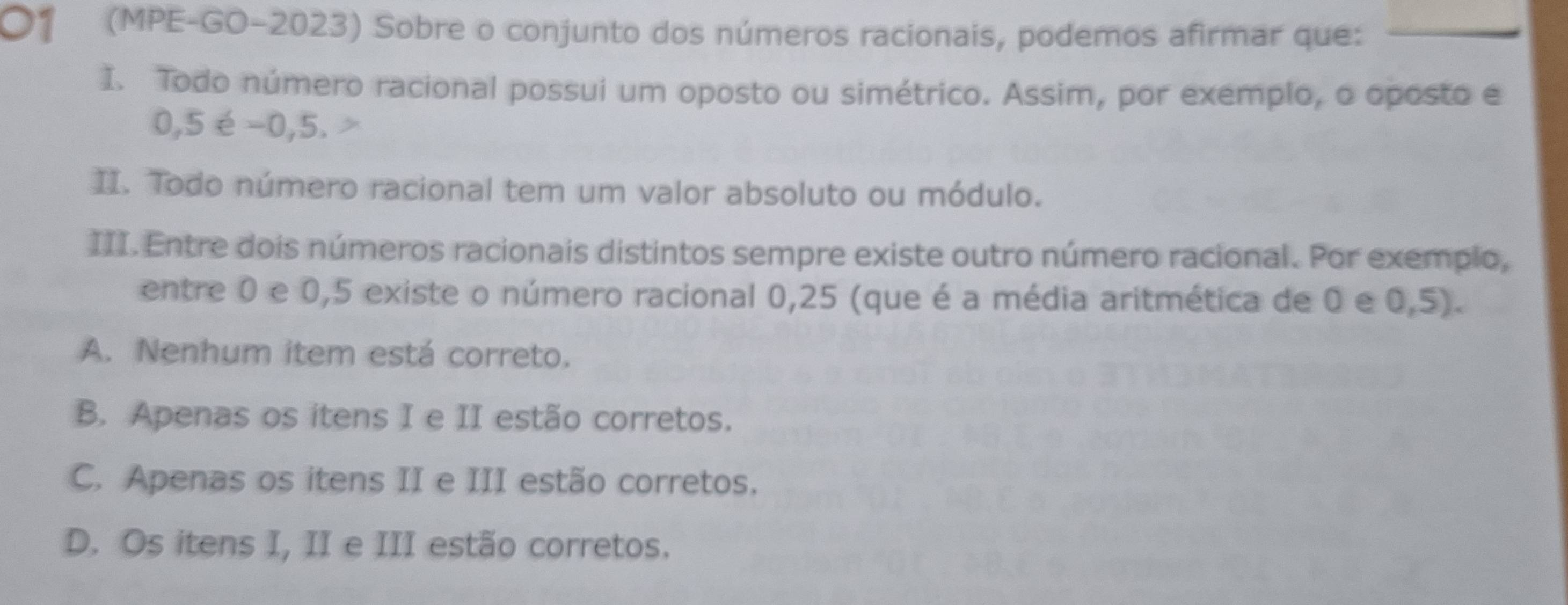 O1 (MPE-GO-2023) Sobre o conjunto dos números racionais, podemos afirmar que:
I. Todo número racional possui um oposto ou simétrico. Assim, por exemplo, o oposto e
0,5 é -0,5.
II. Todo número racional tem um valor absoluto ou módulo.
III. Entre dois números racionais distintos sempre existe outro número racional. Por exemplo,
entre 0 e 0,5 existe o número racional 0,25 (que é a média aritmética de 0 e 0,5).
A. Nenhum item está correto.
B. Apenas os itens I e II estão corretos.
C. Apenas os itens II e III estão corretos.
D. Os itens I, II e III estão corretos.