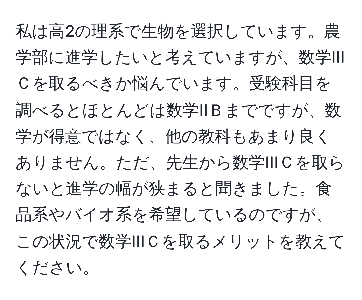 私は高2の理系で生物を選択しています。農学部に進学したいと考えていますが、数学IIIＣを取るべきか悩んでいます。受験科目を調べるとほとんどは数学IIＢまでですが、数学が得意ではなく、他の教科もあまり良くありません。ただ、先生から数学IIIＣを取らないと進学の幅が狭まると聞きました。食品系やバイオ系を希望しているのですが、この状況で数学IIIＣを取るメリットを教えてください。