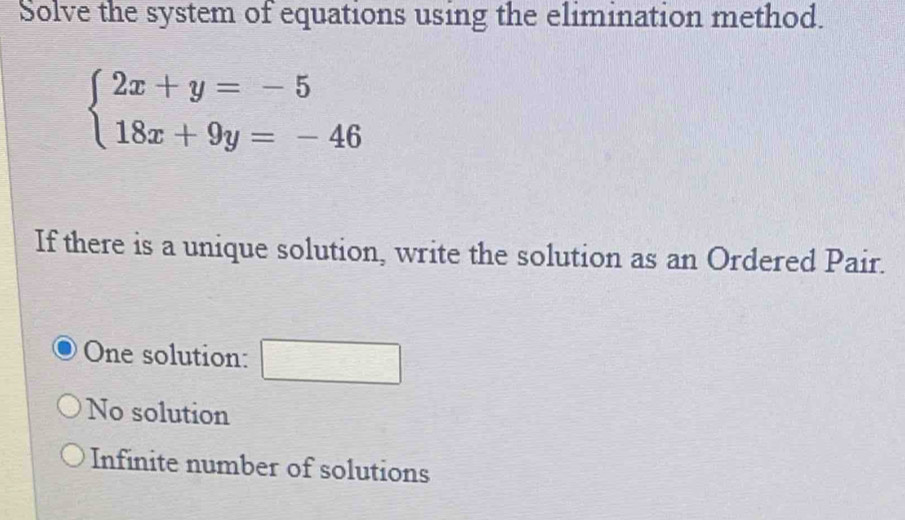 Solve the system of equations using the elimination method.
beginarrayl 2x+y=-5 18x+9y=-46endarray.
If there is a unique solution, write the solution as an Ordered Pair.
One solution: frac ^circ 
No solution
Infinite number of solutions