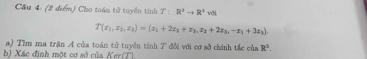 Cầu 4: (2 điểm) Cho toán tử tuyến tính T:R^3to R^3 với
T(x_1,x_2,x_3)=(x_1+2x_2+x_3,x_2+2x_3,-x_1+3x_3). 
a) Tìm ma trận A của toán tử tuyến tính T đối với cơ sở chính tắc của R^3. 
b) Xác định một cơ sở của Ker(T).