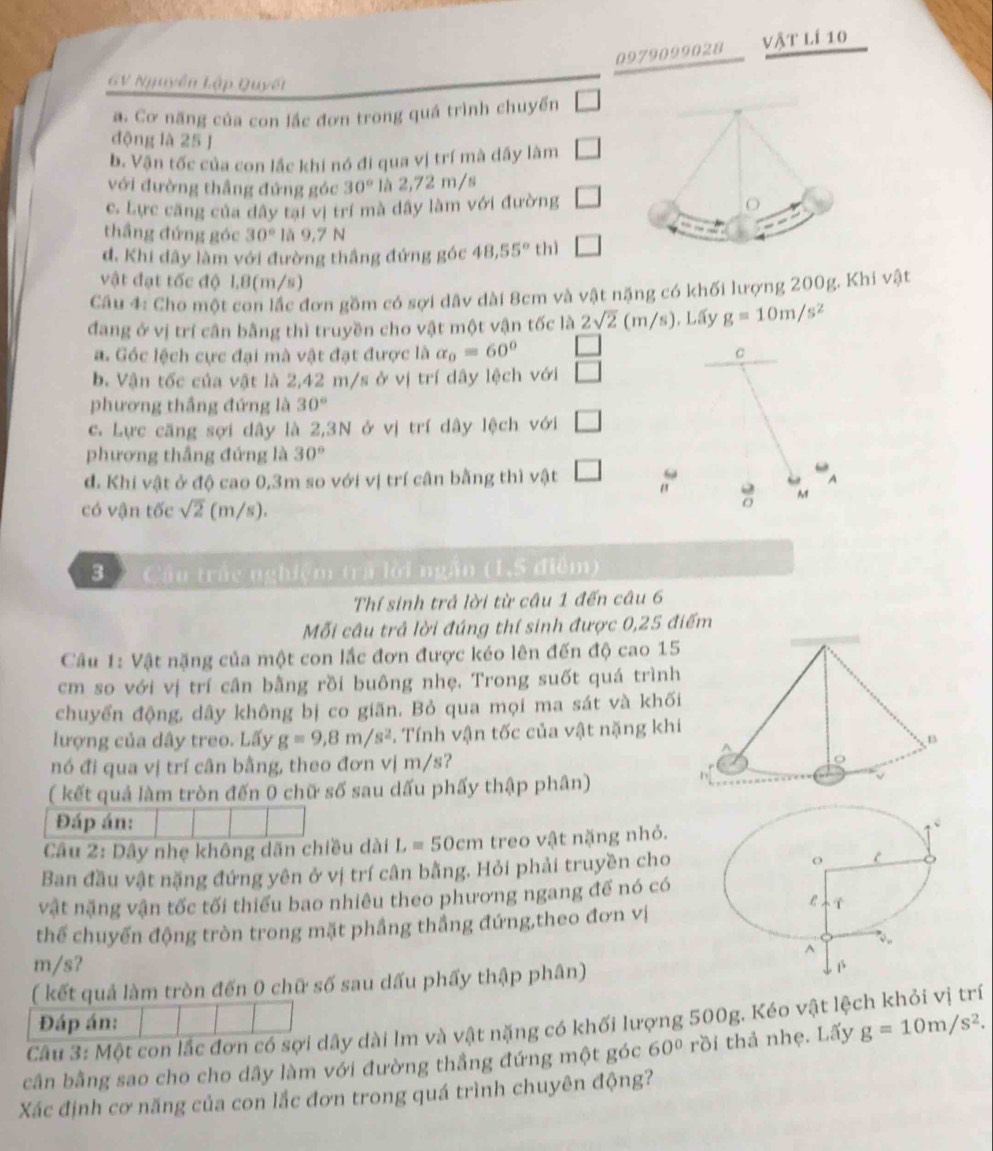 0979099028 vật lí 10
GV Nguyễn Lập Quyết
a. Cơ năng của con lắc đơn trong quá trình chuyến □
động là 25 J
b. Vận tốc của con lắc khi nó đi qua vị trí mà dây làm □
với đường thắng đứng góc 30° là 2,72 m/s
c. Lực căng của dây tại vị trí mà dây làm với đường □
o
thầng đứng góc 30° là 9,7 N
đ. Khi dây làm với đường thắng đứng góc 48,55° thì □
vật đạt tốc độ 1,8(m/s)
Câu 4: Cho một con lắc đơn gồm có sợi dâv dài 8cm và vật nặng có khối lượng 200g. Khi vật
đang ở vị trí cân bằng thì truyền cho vật một vận tốc là 2sqrt(2) (m/s), Lấy g=10m/s^2
a. Góc lệch cực đại mà vật đạt được là alpha _0=60° c
b. Vận tốc của vật là 2,42 m/s ở vị trí dây lệch với □
phương thắng đứng là 30°
c. Lực căng sợi dây là 2,3N ở vị trí dây lệch với □
phương thắng đứng là 30°
d. Khi vật ở độ cao 0,3m so với vị trí cân bằng thì vật □
A
M
có vận tốc sqrt(2) (m/s).
3  Cầu trắc nghiệm trã lời ngắn (1,S điểm)
Thí sinh trả lời từ câu 1 đến câu 6
Mỗi câu trả lời đúng thí sinh được 0,25 điểm
Câu 1: Vật nặng của một con lắc đơn được kéo lên đến độ cao 15
cm so với vị trí cân bằng rồi buông nhẹ. Trong suốt quá trình
chuyển động, dây không bị co giãn. Bỏ qua mọi ma sát và khối
lượng của dây treo. Lấy g=9,8m/s^2. Tính vận tốc của vật nặng khi
B
nó đi qua vị trí cân bằng, theo đơn vị m/s?
( kết quả làm tròn đến 0 chữ số sau dấu phẩy thập phân)
Đáp án:
Câu 2: Dây nhẹ không dãn chiều dài L=50cm treo vật nặng nhỏ.
Ban đầu vật nặng đứng yên ở vị trí cân bằng. Hỏi phải truyền cho
vật nặng vận tốc tối thiếu bao nhiêu theo phương ngang để nó có
thể chuyến động tròn trong mặt phầng thẳng đứng,theo đơn vị
m/s? 
( kết quả làm tròn đến 0 chữ số sau dấu phẩy thập phân)
Đáp án:
Câu 3: Một con lắc đơn có sợi dây dài lm và vật nặng có khối lượng 500g. Kéo vật lệch khỏi vị trí
cần bằng sao cho cho dây làm với đường thẳng đứng một góc 60° rồi thả nhẹ. Lấy g=10m/s^2.
Xác định cơ năng của con lắc đơn trong quá trình chuyên động?