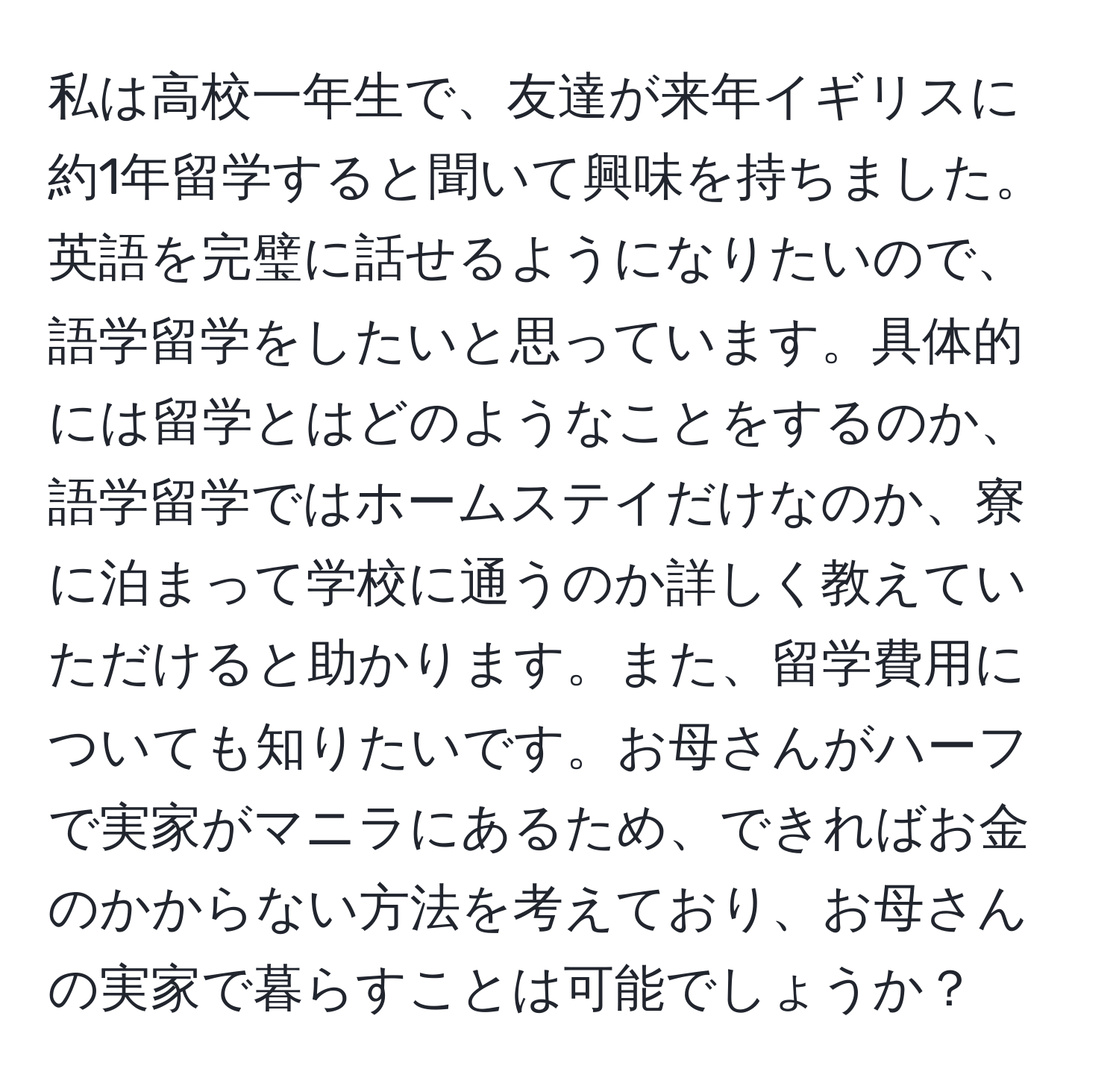 私は高校一年生で、友達が来年イギリスに約1年留学すると聞いて興味を持ちました。英語を完璧に話せるようになりたいので、語学留学をしたいと思っています。具体的には留学とはどのようなことをするのか、語学留学ではホームステイだけなのか、寮に泊まって学校に通うのか詳しく教えていただけると助かります。また、留学費用についても知りたいです。お母さんがハーフで実家がマニラにあるため、できればお金のかからない方法を考えており、お母さんの実家で暮らすことは可能でしょうか？