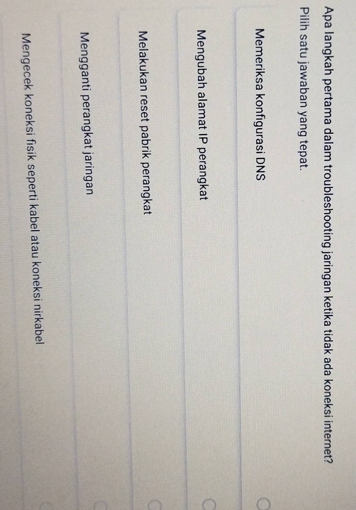 Apa langkah pertama dalam troubleshooting jaringan ketika tidak ada koneksi internet?
Pilih satu jawaban yang tepat.
Memeriksa konfigurasi DNS
Mengubah alamat IP perangkat
Melakukan reset pabrik perangkat
Mengganti perangkat jaringan
Mengecek koneksi fisik seperti kabel atau koneksi nirkabel