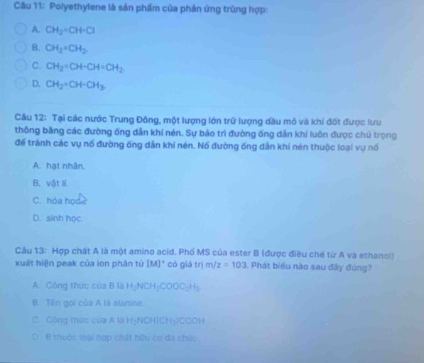 Polyethylene là sản phẩm của phản ứng trùng hợp:
A. CH_2=CH-Cl
B. CH_2=CH_2.
C. CH_2=CH-CH=CH_2.
D. CH_2=CH-CH_3. 
Câu 12: Tại các nước Trung Đông, một lượng lớn trữ lượng dầu mỏ và khí đốt được lưu
thông bằng các đường ống dẫn khí nén. Sự bảo trì đường ống dẫn khí luôn được chú trọng
để tránh các vụ nổ đường ống dẫn khí nén. Nố đường ống dẫn khí nén thuộc loại vụ nổ
A. hạt nhân.
B. vật lí.
C. hóa họd
D. sinh học.
Câu 13: Hợp chát A là một amino acid. Phố MS của ester B (được điều chế từ A và ethanol)
xuất hiện peak của ion phân tử [M]^circ  có giá trị m/z=103. Phát biểu nào sau đãy đủng?
A. Công thức của B là H_2NCH_2COOC_2H_5
B. Tền gọi của A là alanine.
C. Công thức của A là H_2NCH(CH_3)COOH
D B thuộc loại hợp chất hữu cơ đa chức