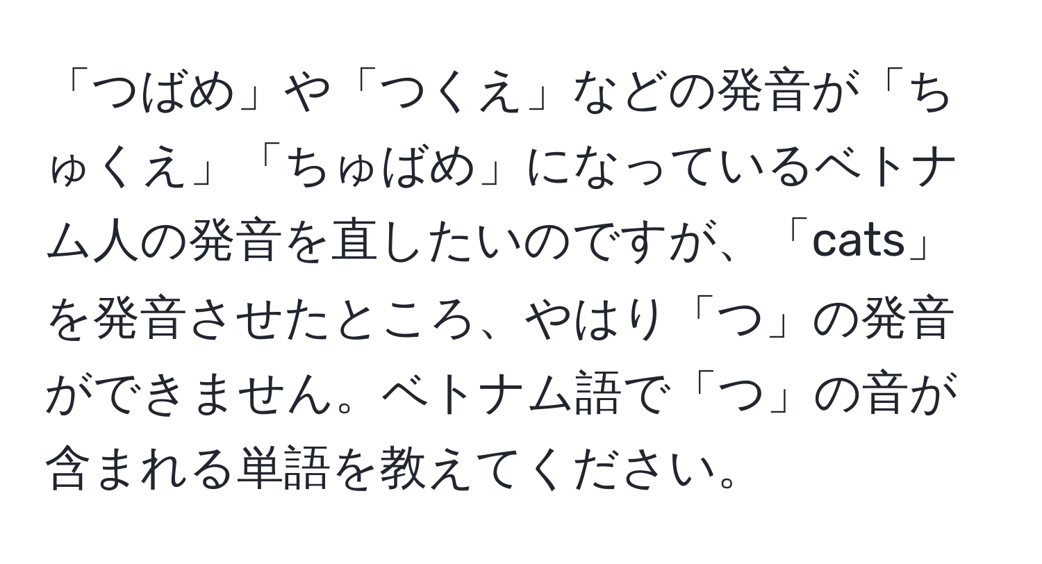 「つばめ」や「つくえ」などの発音が「ちゅくえ」「ちゅばめ」になっているベトナム人の発音を直したいのですが、「cats」を発音させたところ、やはり「つ」の発音ができません。ベトナム語で「つ」の音が含まれる単語を教えてください。