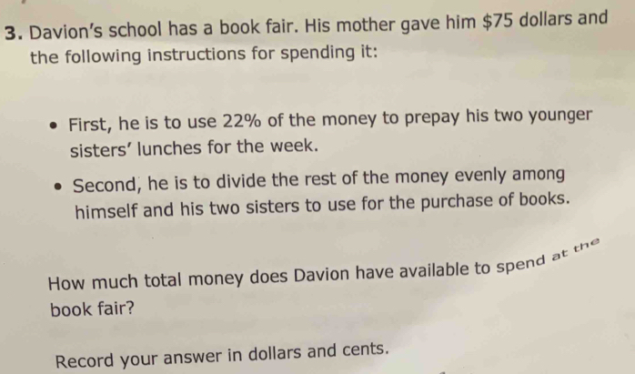 Davion's school has a book fair. His mother gave him $75 dollars and 
the following instructions for spending it: 
First, he is to use 22% of the money to prepay his two younger 
sisters' lunches for the week. 
Second, he is to divide the rest of the money evenly among 
himself and his two sisters to use for the purchase of books. 
How much total money does Davion have available to spend at the 
book fair? 
Record your answer in dollars and cents.