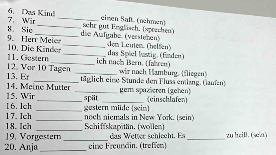 Das Kind _einen Saft. (nehmen) 
7. Wir_ sehr gut Englisch. (sprechen) 
8. Sie_ die Aufgabe. (verstehen) 
9. Herr Meier _den Leuten. (helfen) 
10. Die Kinder _das Spiel lustig. (finden) 
11. Gestern _ich nach Bern. (fahren) 
12. Vor 10 Tagen _wir nach Hamburg. (fliegen) 
13. Er _täglich eine Stunde den Fluss entlang. (laufen) 
14. Meine Mutter _gern spazieren (gehen) 
15. Wir _spät _(einschlafen) 
16. Ich _gestern müde (sein) 
17. Ich _noch niemals in New York. (sein) 
18. Ich _ Schiffskapitän. (wollen) 
19. Vorgestern _das Wetter schlecht. Es _zu heiß. (sein) 
20. Anja_ eine Freundin. (treffen)