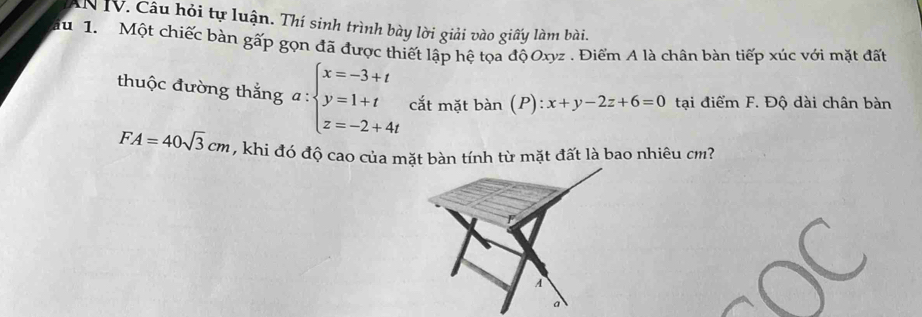 Câu hỏi tự luận. Thí sinh trình bày lời giải vào giấy làm bài.
u 1. Một chiếc bàn gấp gọn đã được thiết lập hệ tọa độ Oxyz. Điểm A là chân bàn tiếp xúc với mặt đất
thuộc đường thắng a:beginarrayl x=-3+t y=1+t z=-2+4tendarray. cắt mặt bdot an(P):x+y-2z+6=0 tại điểm F. Độ dài chân bàn
FA=40sqrt(3)cm , khi đó độ cao của mặt bàn tính từ mặt đất là bao nhiêu cm?