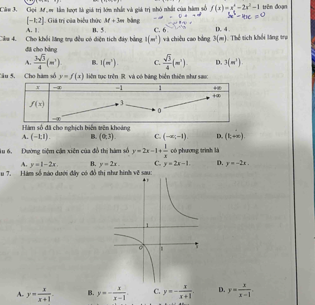 (9,-3)
Câu 3. Gọi M, m lần lượt là giá trị lớn nhất và giá trị nhỏ nhất của hàm số f(x)=x^4-2x^2-1 trên đoạn
[-1;2]. Giá trị của biểu thức M+3m bàng
A. 1. B. 5 . C. 6 . D. 4 .
Câu 4. Cho khối lăng trụ đều có diện tích đáy bằng 1(m^2) và chiều cao bằng 3(m). Thể tích khối lăng trụ
đã cho bằng
A.  3sqrt(3)/4 (m^3). B. 1(m^3). C.  sqrt(3)/4 (m^3). D. 3(m^3).
Câu 5. Cho hàm số y=f(x) liên tục trên R và có bảng biến thiên như sau:
Hàm số đã cho nghịch biển trên khoảng
A. (-1;1). B. (0;3). C. (-∈fty ;-1). D. (1;+∈fty ).
iu 6. Đường tiệm cận xiên của đồ thị hàm số y=2x-1+ 1/x  có phương trình là
A. y=1-2x. B. y=2x. C. y=2x-1. D. y=-2x.
u 7. Hàm số nào dưới đây có đồ thị như hình vẽ sau:
A. y= x/x+1 . B. y=- x/x-1 . C. y=- x/x+1 . D. y= x/x-1 .