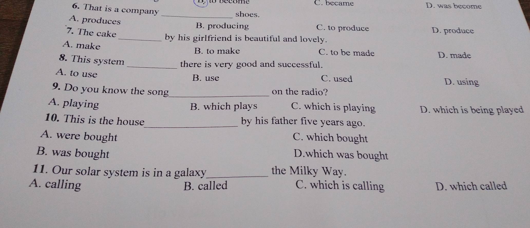 C. became D. was become
6. That is a company_
shoes.
A. produces
B. producing C. to produce D. produce
7. The cake
_by his girlfriend is beautiful and lovely.
A. make
B. to make C. to be made
D. made
8. This system
_there is very good and successful.
A. to use
B. use C. used
D. using
9. Do you know the song_ on the radio?
A. playing
B. which plays C. which is playing D. which is being played
10. This is the house_ by his father five years ago.
A. were bought C. which bought
B. was bought D.which was bought
11. Our solar system is in a galaxy_ the Milky Way.
A. calling B. called C. which is calling D. which called