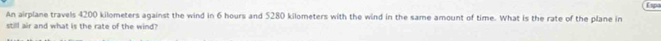 Espa 
An airplane travels 4200 kilometers against the wind in 6 hours and 5280 kilometers with the wind in the same amount of time. What is the rate of the plane in 
still air and what is the rate of the wind?