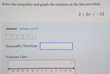 Solve the inequality and graph the solution on the line provided.
2+2x
Answer Attempt s out of 2 
< > 2 or 
Inequality Notation: □ 111 □ 
Number Line: