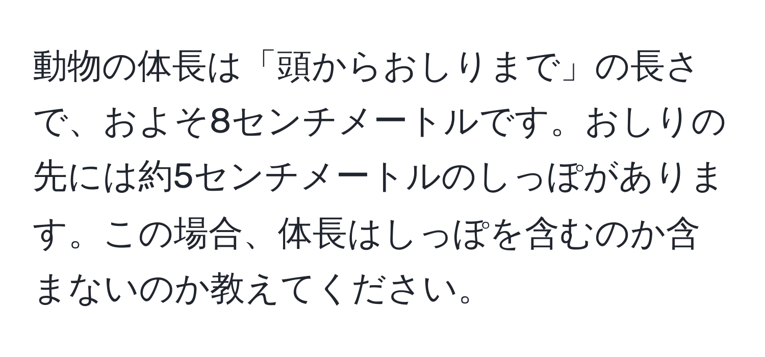 動物の体長は「頭からおしりまで」の長さで、およそ8センチメートルです。おしりの先には約5センチメートルのしっぽがあります。この場合、体長はしっぽを含むのか含まないのか教えてください。
