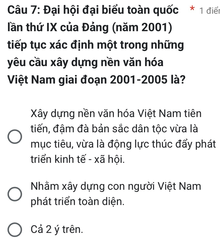 Đại hội đại biểu toàn quốc * 1 điển
lần thứ IX của Đảng (năm 2001)
tiếp tục xác định một trong những
yêu cầu xây dựng nền văn hóa
Việt Nam giai đoạn 2001-2005 là?
Xây dựng nền văn hóa Việt Nam tiên
tiến, đậm đà bản sắc dân tộc vừa là
mục tiêu, vừa là động lực thúc đẩy phát
triển kinh tế - xã hội.
Nhằm xây dựng con người Việt Nam
phát triển toàn diện.
Cả 2 ý trên.