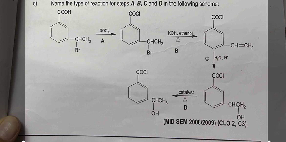 Name the type of reaction for steps A, B, C and D in the following scheme:
COCI
COCI
SOCl_2
KOH, ethanol
A
CHCH_3
Br B -CH=CH_2
C H_2O,H^+
COCI
catalyst
D
CH_2CH_2
OH
(MID SEM 2008/2009) (CLO 2, C3)