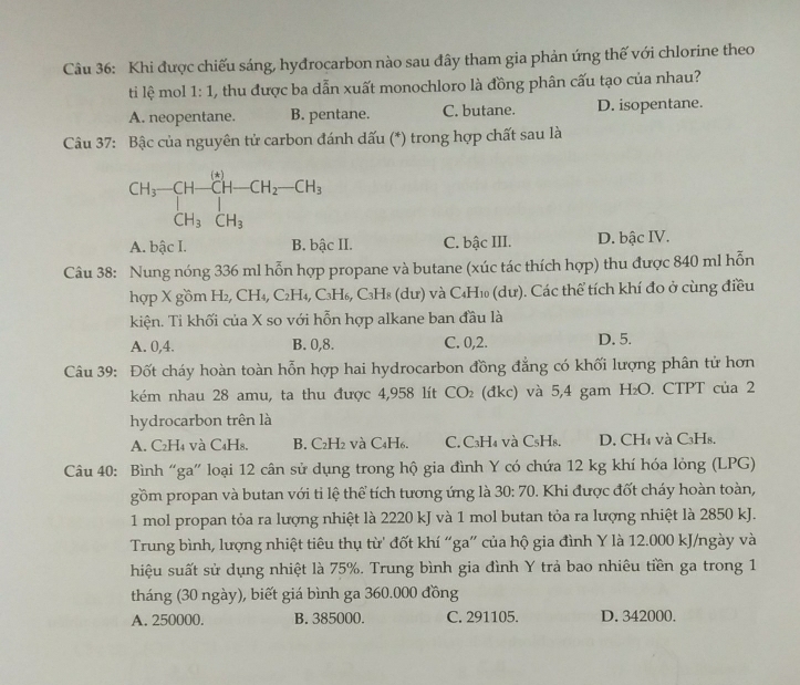 Khi được chiếu sáng, hyđrocarbon nào sau đây tham gia phản ứng thế với chlorine theo
ti lệ mol 1:1 , thu được ba dẫn xuất monochloro là đồng phân cấu tạo của nhau?
A. neopentane. B. pentane. C. butane. D. isopentane.
Câu 37: Bậc của nguyên tử carbon đánh dấu (*) trong hợp chất sau là
CH_3-CH-CH-CH_2-CH_3+CH_3
A. bậc I. B. bậc II. C. bậc III. D. bậc IV.
Câu 38: Nung nóng 336 ml hỗn hợp propane và butane (xúc tác thích hợp) thu được 840 ml hỗn
hợp X gồm H₂, CH₄, C₂H₄, C₃H₆, C₃H8 (dư) và C4H1 (dư). Các thể tích khí đo ở cùng điều
kiện. Ti khối của X so với hỗn hợp alkane ban đầu là
A. 0,4. B. 0,8. C. 0,2. D. 5.
Câu 39: Đốt cháy hoàn toàn hỗn hợp hai hydrocarbon đồng đẳng có khối lượng phân tử hơn
kém nhau 28 amu, ta thu được 4,958 lít CO_2 (đkc) và 5,4 gam H_2O. CTPT của 2
hydrocarbon trên là
A. C₂H₄ và C₄H₈. B. C₂H2 và C4H6. C. C₃H₄ và C₅H₈. D. CH₄ và C₃H8.
Câu 40: Bình “ga” loại 12 cân sử dụng trong hộ gia đình Y có chứa 12 kg khí hóa lỏng (LPG)
gồm propan và butan với ti lệ thể tích tương ứng là 30:70 0. Khi được đốt cháy hoàn toàn,
1 mol propan tỏa ra lượng nhiệt là 2220 kJ và 1 mol butan tỏa ra lượng nhiệt là 2850 kJ.
Trung bình, lượng nhiệt tiêu thụ từ' đốt khí “ga” của hộ gia đình Y là 12.000 kJ/ngày và
hiệu suất sử dụng nhiệt là 75%. Trung bình gia đình Y trả bao nhiêu tiền ga trong 1
tháng (30 ngày), biết giá bình ga 360.000 đồng
A. 250000. B. 385000. C. 291105. D. 342000.