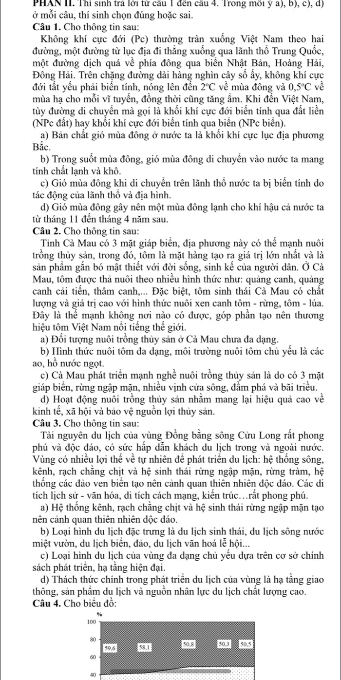 PHAN II. Thí sinh trả lời tử câu 1 đến câu 4. Trong môi ý a), b), c), d)
ở mỗi câu, thí sinh chọn đúng hoặc sai.
Câu 1. Cho thông tin sau:
Không khí cực đới (Pc) thường tràn xuống Việt Nam theo hai
đường, một đường từ lục địa đi thăng xuống qua lãnh thổ Trung Quốc,
một đường dịch quá về phía đông qua biển Nhật Bản, Hoàng Hải,
Đông Hải. Trên chặng đường dài hàng nghìn cây số ấy, không khí cực
đới tất yếu phải biến tính, nóng lên đến 2°C về mùa đông và 0,5°C về
mùa hạ cho mỗi vĩ tuyến, đồng thời cũng tăng ẩm. Khi đến Việt Nam,
tùy đường di chuyển mà gọi là khối khí cực đới biến tính qua đất liền
(NPc đất) hay khối khí cực đới biển tính qua biển (NPc biển).
a) Bản chất gió mùa đông ở nước ta là khối khí cực lục địa phương
Bắc.
b) Trong suốt mùa đông, gió mùa đông di chuyển vào nước ta mang
tính chất lạnh và khô.
c) Gió mùa đông khi di chuyền trên lãnh thổ nước ta bị biến tính do
tác động của lãnh thổ và địa hình.
d) Gió mùa đông gây nên một mùa đông lạnh cho khí hậu cả nước ta
từ tháng 11 đến tháng 4 năm sau.
Câu 2. Cho thông tin sau:
Tỉnh Cà Mau có 3 mặt giáp biển, địa phương này có thế mạnh nuôi
trồng thủy sản, trong đó, tôm là mặt hàng tạo ra giá trị lớn nhất và là
sản phẩm gắn bó mật thiết với đời sống, sinh kế của người dân. Ở Cà
Mau, tôm được thả nuôi theo nhiều hình thức như: quảng canh, quảng
canh cải tiến, thâm canh,... Đặc biệt, tôm sinh thái Cà Mau có chất
lượng và giá trị cao với hình thức nuôi xen canh tôm - rừng, tôm - lúa.
Đây là thể mạnh không nơi nào có được, góp phần tạo nên thương
hiệu tôm Việt Nam nổi tiếng thế giới.
a) Đối tượng nuôi trồng thủy sản ở Cà Mau chưa đa dạng.
b) Hình thức nuôi tôm đa dạng, môi trường nuôi tôm chủ yếu là các
ao, hồ nước ngọt.
c) Cà Mau phát triển mạnh nghề nuôi trồng thủy sản là do có 3 mặt
giáp biển, rừng ngập mặn, nhiều vịnh cửa sông, đầm phá và bãi triều.
d) Hoạt động nuôi trồng thủy sản nhằm mang lại hiệu quả cao về
kinh tế, xã hội và bảo vệ nguồn lợi thủy sản.
Câu 3. Cho thông tin sau:
Tài nguyên du lịch của vùng Đồng bằng sông Cửu Long rất phong
phú và độc đáo, có sức hấp dẫn khách du lịch trong và ngoài nước.
Vùng có nhiều lợi thế về tự nhiên để phát triển du lịch: hệ thống sông,
kênh, rạch chằng chịt và hệ sinh thái rừng ngập mặn, rừng tràm, hệ
thống các đảo ven biển tạo nên cảnh quan thiên nhiên độc đáo. Các di
tích lịch sử - văn hóa, di tích cách mạng, kiến trúc…rất phong phú.
a) Hệ thống kênh, rạch chằng chịt và hệ sinh thái rừng ngập mặn tạo
nên cảnh quan thiên nhiên độc đáo.
b) Loại hình du lịch đặc trưng là du lịch sinh thái, du lịch sông nước
miệt vườn, du lịch biển, đảo, du lịch văn hoá lễ hội...
c) Loại hình du lịch của vùng đa dạng chủ yếu dựa trên cơ sở chính
sách phát triển, hạ tầng hiện đại.
d) Thách thức chính trong phát triền du lịch của vùng là hạ tầng giao
thông, sản phẩm du lịch và nguồn nhân lực du lịch chất lượng cao.
Câu 4. Cho biểu đồ:
100
80
tod 530 sos pos
60
40