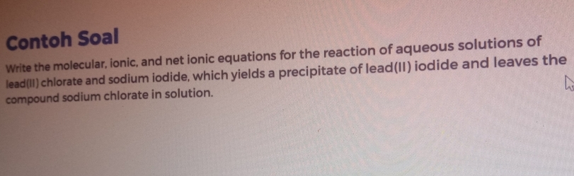 Contoh Soal 
Write the molecular, ionic, and net ionic equations for the reaction of aqueous solutions of 
lead(II) chlorate and sodium iodide, which yields a precipitate of lead(II) iodide and leaves the 
compound sodium chlorate in solution.