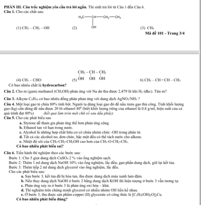 PHÀN III. Câu trắc nghiệm yêu cầu trả lời ngắn. Thí sinh trả lời từ Câu 1 đến Câu 6.
Câu 1. Cho các chất sau:
(1) CH_3-CH_2-OH (2) H_3C-CH-CH_2-CH_3 (3) CH_4
Mã đề 101 - Trang 3/4
CH_2-CH-CH_2
(4) CH_3-CHO (5) OH OH OH
6) CH_3-CH=CH-CH_3
Có bao nhiêu chất là hydrocarbon?
Câu 2. Cho m (gam) methanol (CH_3OH) phản ứng với Na dư thu được 2,479 lít khí H_2(dkc). Tim m?
Câu 3. Alkyne C₆H₁ có bao nhiêu đồng phân phản ứng với dung dịch AgNO_3/NH_3 ?
Câu 4. Một loại gạo tẻ chứa 80% tinh bột. Người ta dùng loại gạo đó để nấu rượu gạo thủ công. Tính khối lượng
gạo (kg) cần dùng đề nấu được 20 lit ethanol 40° (biết khổi lượng riêng của ethanol là 0,8 g/ml, hiệu suất của cả
quá trình đạt 80%) (kết quả làm tròn một chữ số sau dấu phây)
Câu 5. Cho các phát biểu sau
a. Styrene dể tham gia phản ứng thế hơn phản ứng cộng.
b. Ethanol tan vô hạn trong nước.
c. Alcohol là những hợp chất hữu cơ có chứa nhóm chức -OH trong phân tử.
d. Tất cả các alcohol no, đơn chức, bậc một đều có thể tách nước cho alkene.
e. Nhiệt độ sôi của CH_3-CH_2-CH_2 OH cao hơn của CH₃-O-Cl H_2OCH_3
Có bao nhiêu phát biểu sai?
Câu 6. Tiến hành thí nghiệm theo các bước sau:
Bước 1: Cho 5 giọt dung dịch CuSO₄ 2 % vào ống nghiệm sạch.
Bước 2: Thêm 1 ml dung dịch NaOH 10% vào ống nghiệm, lắc đều; gạn phần dung dịch, giữ lại kết tủa.
Bước 3: Thêm tiếp 2 ml dung dịch glycerol vào ống nghiệm, lắc đều.
Cho các phát biểu sau:
a. Sau bước 3, kết tủa đã bị hòa tan, thu được dung dịch màu xanh lam đậm.
b. Nếu thay dung dịch NaOH ở bước 2 bằng dung dịch KOH thì hiện tượng ở bước 3 vẫn tương tự.
c. Phản ứng xảy ra ở bước 3 là phản ứng oxi hóa - khứ.
d. Thí nghiệm trên chứng minh glycerol có nhiều nhóm OH liền kc^(frac 1)c nhau.
e. Ở bước 3, thu được sản phâm copper (II) glycerate có công thức là [C_3H_5(OH)_2O]_2Cu.
Có bao nhiêu phát biểu đúng?