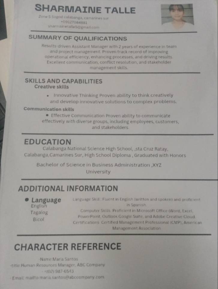 SHARMAINE TALLE 
Zone 5 Sogod calabanga, camarines sur 
+09127084881 
sharmainetalle5@gmail com 
SUMMARY OF QUALIFICATIONS 
Results-driven Assistant Manager with 2 years of experience in team 
and project management. Proven track record of improving 
operational efficiency, enhancing processes, and driving results. 
Excellent communication, conflict resolution, and stakeholder 
management skills. 
SKILLS AND CAPABILITIES 
Creative skills 
Innovative Thinking Proven ability to think creatively 
and develop innovative solutions to complex problems. 
Communication skills 
Effective Communication Proven ability to communicate 
effectively with diverse groups, including employees, customers, 
and stakeholders. 
eduCation 
Calabanga National Science High School, ,sta Cruz Ratay, 
Calabanga,Camarines Sur, High School Diploma , Graduated with Honors 
Bachelor of Science in Business Administration ,XYZ 
University 
ADDITIONAL INFORMATION 
Language Language Skill : Fluent in English (written and spoken) and proficient 
English in Spanish 
Computer Skills :Proficient in Microsoft Office (Word, Excel. 
Tagalog PowerPoint, Outlook Google Suite, and Adobe Creative Cloud. 
Bicol Certifications Certified Management Professional (CMP), Américan 
Management Association 
CHARACTER REFERENCE 
Name:María Santos 
-title Human Resources Manager, ABC Company 
- +(02) 987-6543 
Email: mailto maria santos @ abccompany.com