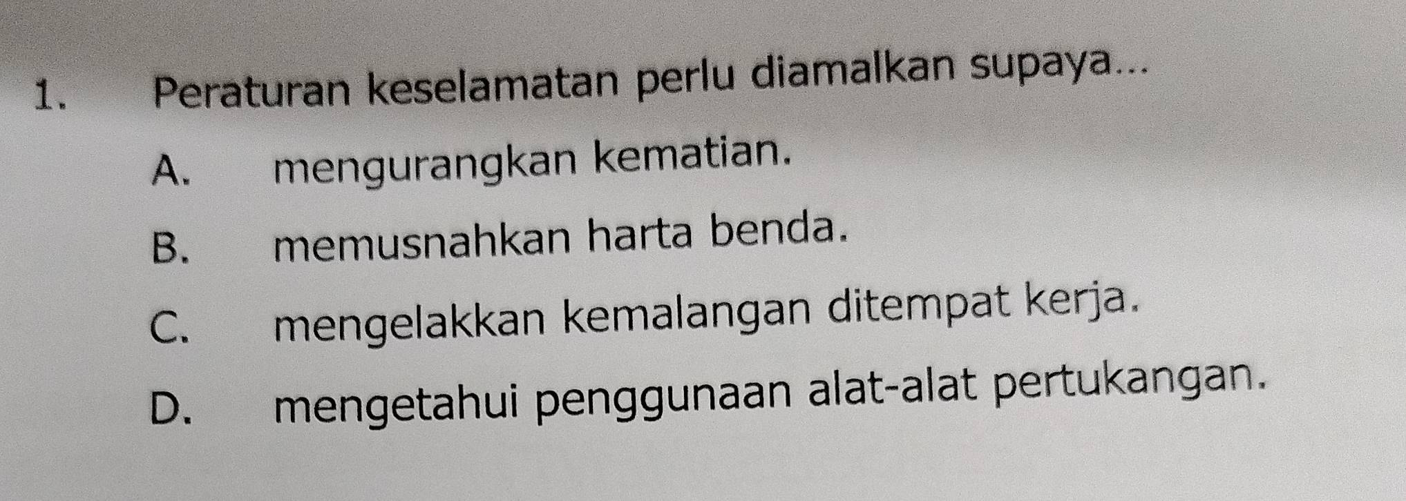 Peraturan keselamatan perlu diamalkan supaya...
A. mengurangkan kematian.
B. memusnahkan harta benda.
C. mengelakkan kemalangan ditempat kerja.
D. mengetahui penggunaan alat-alat pertukangan.