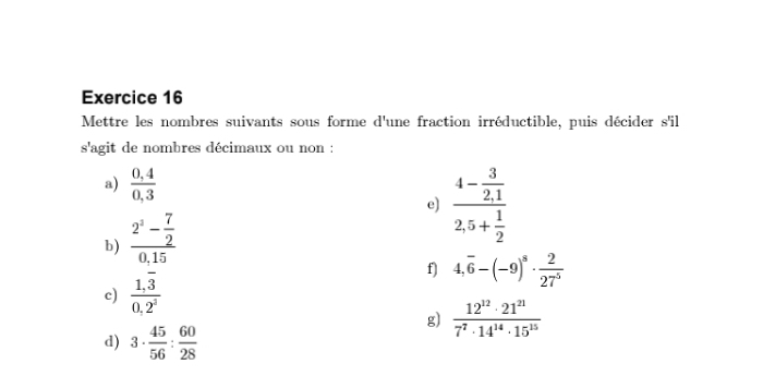 Mettre les nombres suivants sous forme d'une fraction irréductible, puis décider s'il 
s'agit de nombres décimaux ou non : 
a)  (0,4)/0,3 
e) frac 4- 3/2,1 2,5+ 1/2 
b) frac 2^2- 7/2 0,15
c) frac 1,overline 30,2^2
f) 4,overline 6-(-9)^s·  2/27^5 
g)  12^(12)· 21^(21)/7^7· 14^(14)· 15^(15) 
d) 3·  45/56 : 60/28 