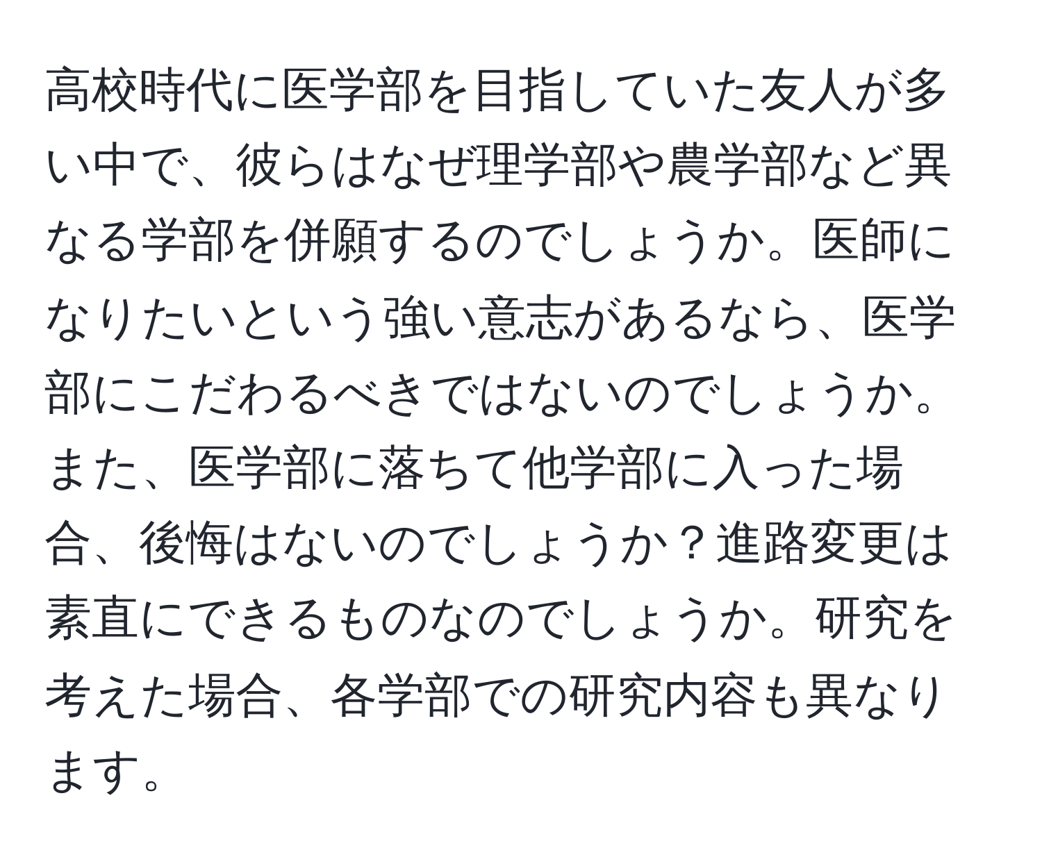 高校時代に医学部を目指していた友人が多い中で、彼らはなぜ理学部や農学部など異なる学部を併願するのでしょうか。医師になりたいという強い意志があるなら、医学部にこだわるべきではないのでしょうか。また、医学部に落ちて他学部に入った場合、後悔はないのでしょうか？進路変更は素直にできるものなのでしょうか。研究を考えた場合、各学部での研究内容も異なります。