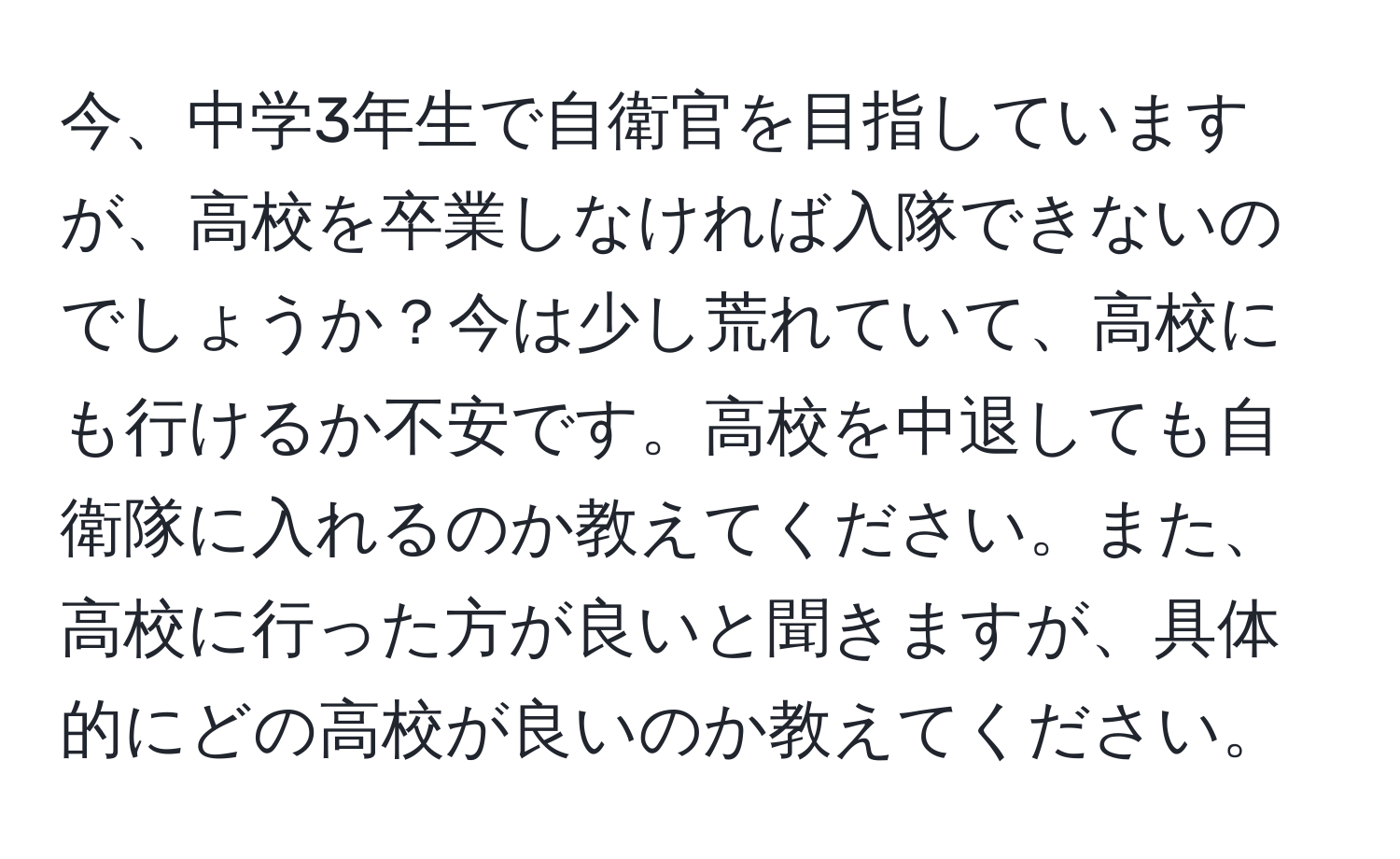 今、中学3年生で自衛官を目指していますが、高校を卒業しなければ入隊できないのでしょうか？今は少し荒れていて、高校にも行けるか不安です。高校を中退しても自衛隊に入れるのか教えてください。また、高校に行った方が良いと聞きますが、具体的にどの高校が良いのか教えてください。