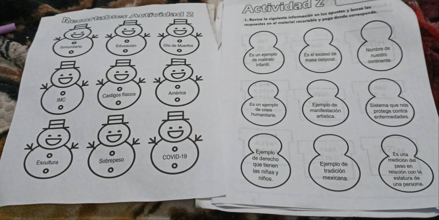 Recortables Actividad 2 Actividad 2 
respuestas en el material recortable y pega donde corresponde. 
K 1. Revisa la siguiente información en tus apuntes y busca las 

。 
。 
unitaño 
Educación Dia de Muertos 
。 
。 
。 
Nombre de 
Es un ejemplo Es el exceso de 
nuestro 
de maltrato masa corporal. continente 
infantil. 
。 
。 
。 
IMC Castigos fisicos América 
。 
0 
。 Es un ejemplo Ejemplo de Sistema que nos 
de crisis manifestación protege contra 
humanitaria. artistica. enfermedades. 
。 
。 Ejemplo Es una 
de derecho 
Escultura Sobrepeso COVID-19 medición del 
Ejemplo de 
que tienen peso en 
las niñas y 
tradición relación con la 
。 niños. mexicana estatura de 
una persona.