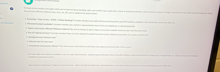 It's time to be creative and apply what you've learned about banking, debl, and credit! If you could name a bank or financial institution, what would you name it? Design a brochure for your ideal francial institution listing 
the services offered, interest rates, fees, etc. Be sure to address the points below: 
1. Proximity / Ease of Use / ATMs / Online Banking? Consider whether your bank will have bank branches and ATM locations available in the community, across the state, efc 
for Education 2. Personal Contact available? consider whether you contact a representative face-to-face, by telephone, or only electronically 
3. Types of Accounts offered? Minimum balance? Be sure to choose at least 4 types of accounts available, based on your own financial needs 
4. Fee for typical services? Consider whether there are fees attached to typical fnancial services offered at your bank. If so, what are those fees? 
5. Savings Account interest rate? 
. Interest rate for auto loan? 
7. Investment instruments offered? (This will be basic information as we'll learn more about investments later in the course.) 
You may utifure any software available to you to create your brochure - options may be Microsoft Word, Microsoft Publisher. Microsoft PowerPoini, Google Docs. Google Sildes, erc. There are many free templates 
ivallable for downkad onfine. 
Your brochure should be in 'typicall' brochure format - either a tri-fold or bi-fold style, with information on the front and back. Be sure to sive your finished brochure in PDF form