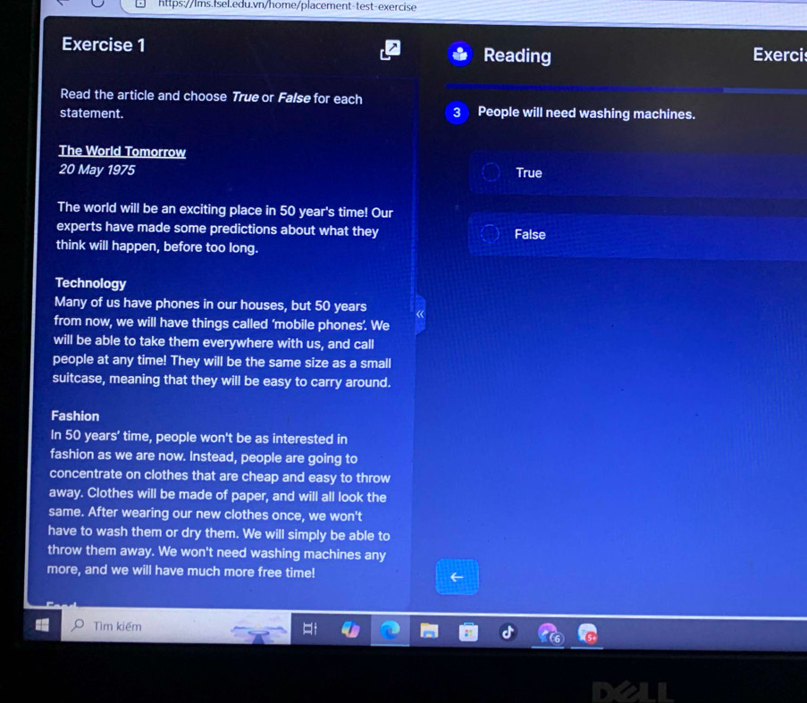Reading Exercis
Read the article and choose True or False for each
statement. People will need washing machines.
The World Tomorrow
20 May 1975 True
The world will be an exciting place in 50 year's time! Our
experts have made some predictions about what they False
think will happen, before too long.
Technology
Many of us have phones in our houses, but 50 years
from now, we will have things called ‘mobile phones’. We
will be able to take them everywhere with us, and call
people at any time! They will be the same size as a small
suitcase, meaning that they will be easy to carry around.
Fashion
In 50 years ’ time, people won't be as interested in
fashion as we are now. Instead, people are going to
concentrate on clothes that are cheap and easy to throw
away. Clothes will be made of paper, and will all look the
same. After wearing our new clothes once, we won't
have to wash them or dry them. We will simply be able to
throw them away. We won't need washing machines any
more, and we will have much more free time!
Tìm kiếm