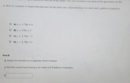 $236 per pallon. You can purchese a ca waich at the ges station for $3
a. Write an equation in stope-intercept form for the tobel cosl y of parchasing a car wash and a pallons of pesotine
A y=3.76x+4
B) y=276a+3
C y=2.76t-3
D) y=2.76x+3
Part B
b, Graph the function on a separate sheel of paper
c. Find the cost of purchasing a car wash and 8 gallons of gasoline
$ x_1+x_2= □ /□  