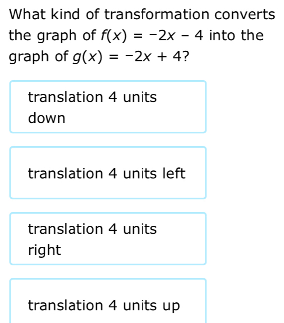 What kind of transformation converts
the graph of f(x)=-2x-4 into the
graph of g(x)=-2x+4 ?
translation 4 units
down
translation 4 units left
translation 4 units
right
translation 4 units up