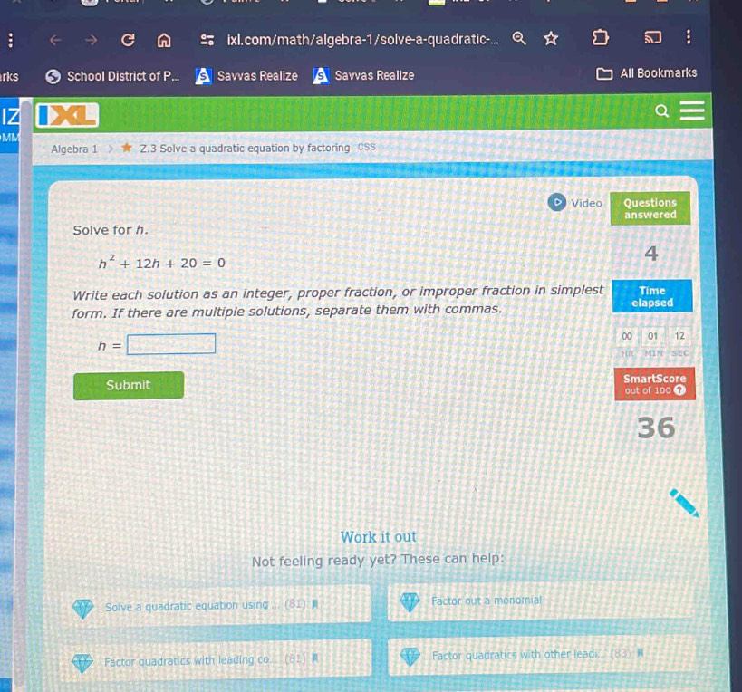 ixl.com/math/algebra-1/solve-a-quadratic-. 
rks School District of P Savvas Realize Savvas Realize All Bookmarks 
1Z 
MM 
Algebra 1 Z.3 Solve a quadratic equation by factoring CSS 
D Video Questions 
Solve for h. answered
h^2+12h+20=0
4 
Write each solution as an integer, proper fraction, or improper fraction in simplest Time 
form. If there are multiple solutions, separate them with commas. elapsed
h=□
00 01 12 
SEC 
Submit SmartScore 
out of 100 7 
36 
Work it out 
Not feeling ready yet? These can help: 
Solve a quadratic equation using ... (81) Factor out a monomial 
Factor quadratics with leading co. (81 Factor quadratics with other leadi. (83) N