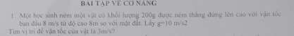 BAI TAP VE CƠ NANG 
1. Một học sinh ném một vật có khổi lượng 200g được ném thắng đứng lên cao với vận tốc 
ban đầu 8 m/s từ độ cao 8m so với mặt đất. Lấy g=10m/s^2
Tim vị trì đề vận tốc của vật là 3m/s?