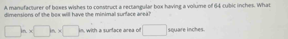 A manufacturer of boxes wishes to construct a rectangular box having a volume of 64 cubic inches. What 
dimensions of the box will have the minimal surface area?
□ in.* □ in.* □ in. with a surface area of □ square inches.