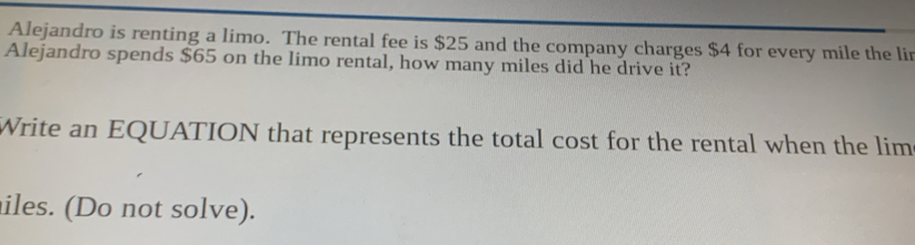 Alejandro is renting a limo. The rental fee is $25 and the company charges $4 for every mile the lin 
Alejandro spends $65 on the limo rental, how many miles did he drive it? 
Write an EQUATION that represents the total cost for the rental when the lim 
iles. (Do not solve).