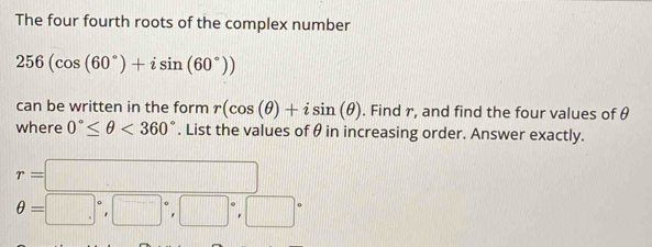 The four fourth roots of the complex number
256(cos (60°)+isin (60°))
can be written in the form r(cos (θ )+isin (θ ). Find r, and find the four values of θ
where 0°≤ θ <360°. List the values of θ in increasing order. Answer exactly.
r=□
θ =□°, □°, □°, □°