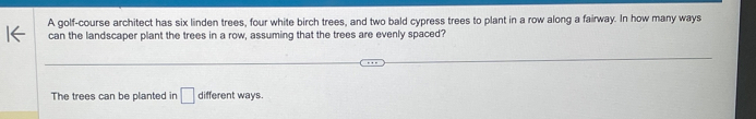 A golf-course architect has six linden trees, four white birch trees, and two bald cypress trees to plant in a row along a fairway. In how many ways 
can the landscaper plant the trees in a row, assuming that the trees are evenly spaced? 
The trees can be planted in □ different ways.