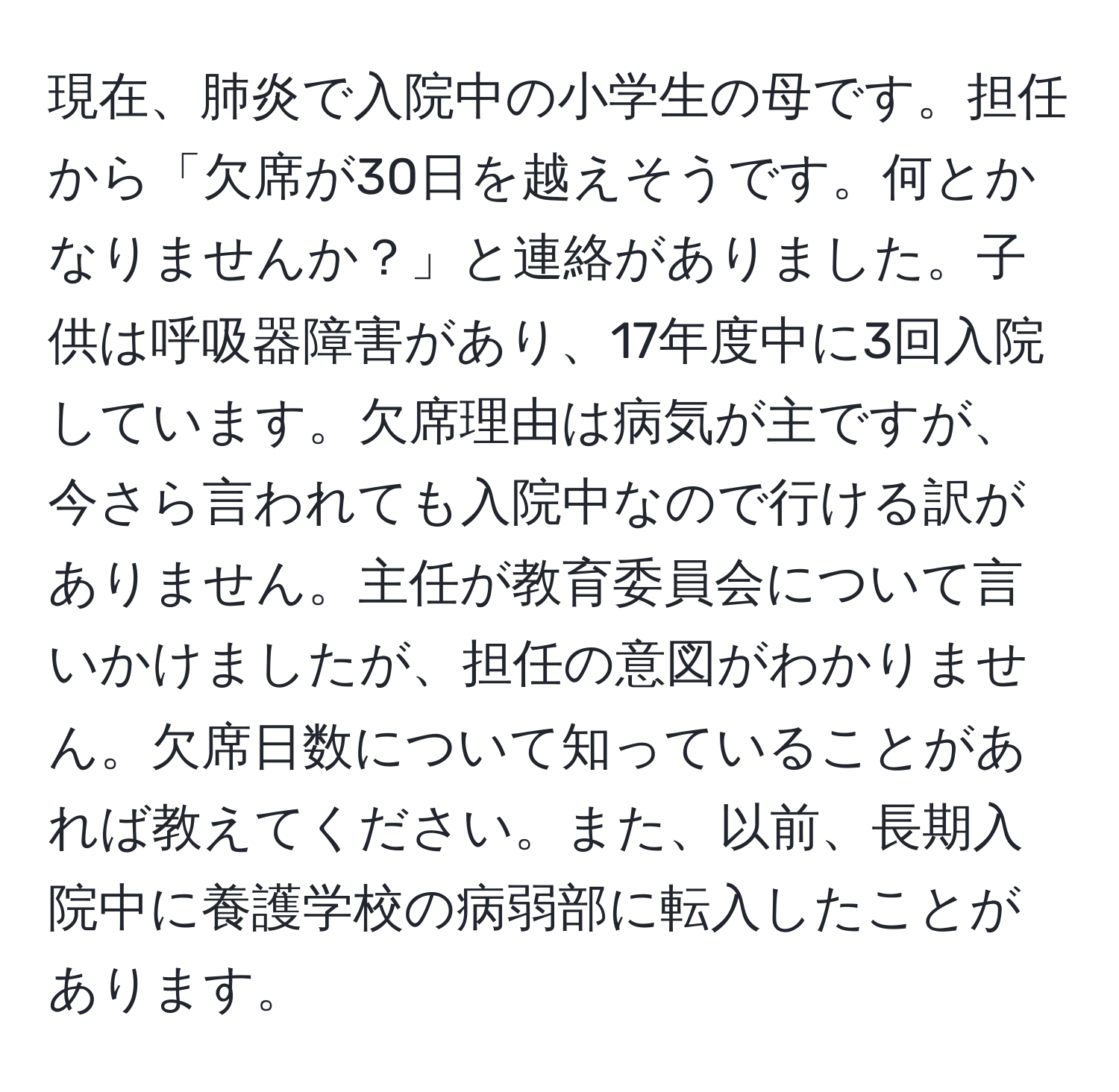 現在、肺炎で入院中の小学生の母です。担任から「欠席が30日を越えそうです。何とかなりませんか？」と連絡がありました。子供は呼吸器障害があり、17年度中に3回入院しています。欠席理由は病気が主ですが、今さら言われても入院中なので行ける訳がありません。主任が教育委員会について言いかけましたが、担任の意図がわかりません。欠席日数について知っていることがあれば教えてください。また、以前、長期入院中に養護学校の病弱部に転入したことがあります。