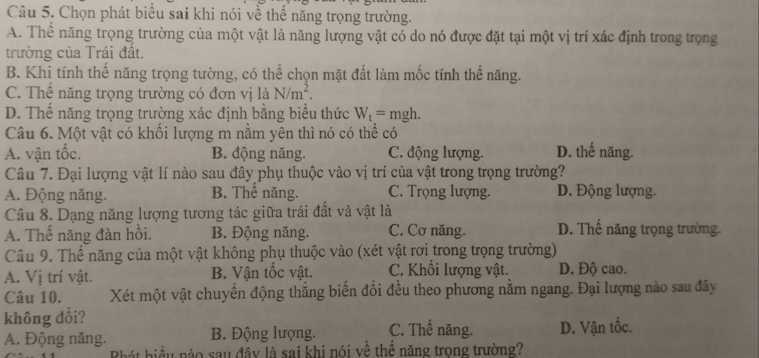 Chọn phát biểu sai khi nói về thế năng trọng trường.
A. Thể năng trọng trường của một vật là năng lượng vật có do nó được đặt tại một vị trí xác định trong trọng
trường của Trái đất.
B. Khi tính thế năng trọng tường, có thể chọn mặt đất làm mốc tính thế năng.
C. Thể năng trọng trường có đơn vị là N/m^2.
D. Thể năng trọng trường xác định bằng biểu thức W_t= mgh.
Câu 6. Một vật có khối lượng m nằm yên thì nó có thể có
A. vận tốc. B. động năng. C. động lượng. D. thế năng.
Câu 7. Đại lượng vật lí nào sau đây phụ thuộc vào vị trí của vật trong trọng trường?
A. Động năng. B. Thế năng. C. Trọng lượng. D. Động lượng.
Câu 8. Dạng năng lượng tương tác giữa trái đất và vật là
A. Thế năng đàn hồi. B. Động năng.
C. Cơ năng. D. Thế năng trọng trường.
Câu 9. Thế năng của một vật không phụ thuộc vào (xét vật rơi trong trọng trường)
A. Vị trí vật. B. Vận tốc vật.
C. Khối lượng vật. D. Độ cao.
Câu 10. Xét một vật chuyển động thẳng biến đổi đều theo phương nằm ngang. Đại lượng nào sau đây
không đổi?
A. Động năng. D. Vận tốc.
B. Động lượng.
C. Thế năng.
hát biểu nào sau đây là sai khi nói về thể năng trong trường?