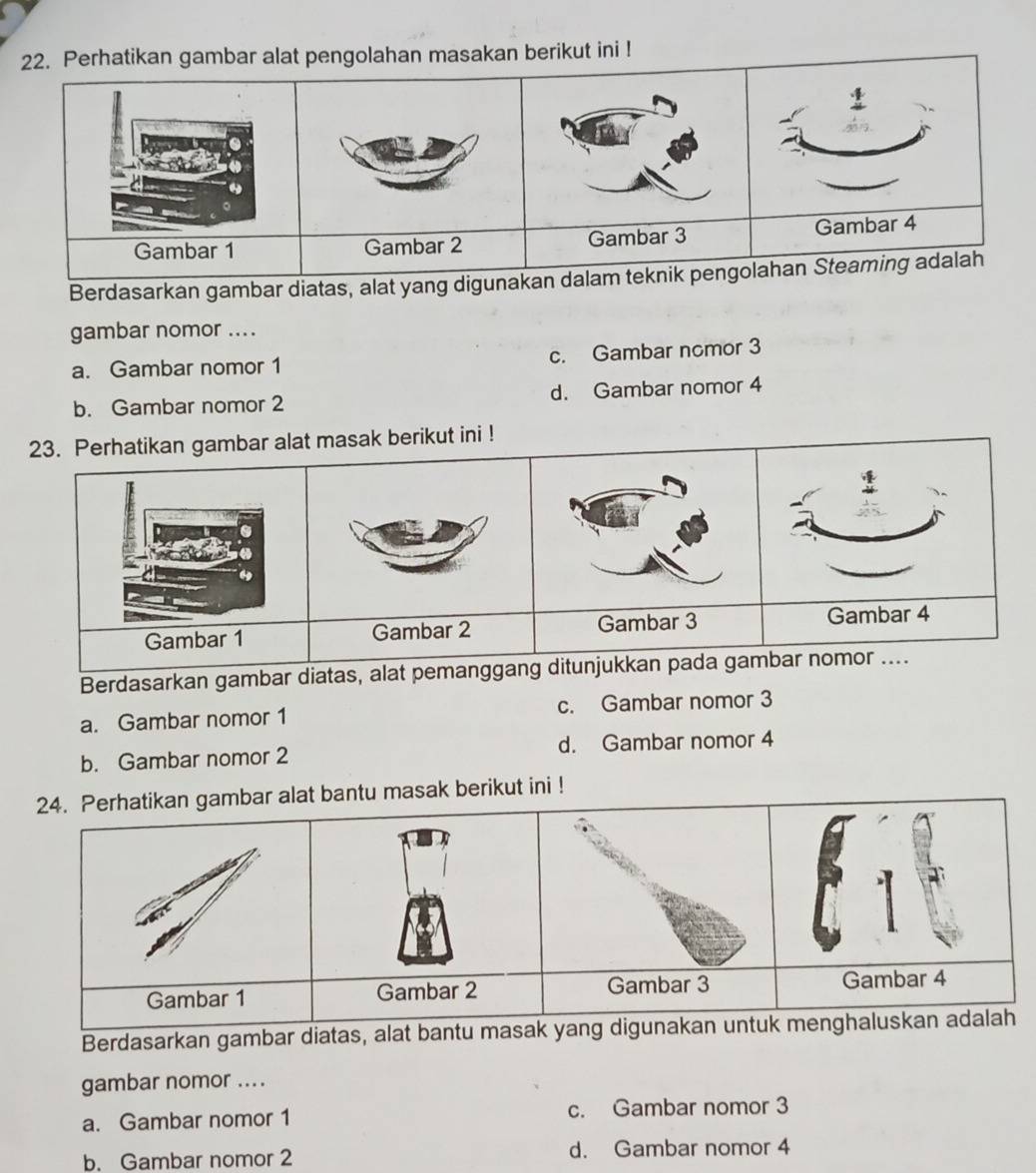 Perhatikan gambar alat pengolahan masakan berikut ini !
Gambar 1 Gambar 2 Gambar 3 Gambar 4
Berdasarkan gambar diatas, alat yang digunakan dalam teknik pengolahan Steaming adalah
gambar nomor ....
a. Gambar nomor 1 c. Gambar nomor 3
b. Gambar nomor 2 d. Gambar nomor 4
23. Perhatikan gambar alat masak berikut ini !
Gambar 1 Gambar 2 Gambar 3
Gambar 4
Berdasarkan gambar diatas, alat pemanggang ditunjukkan pada gambar nomor ....
a. Gambar nomor 1 c. Gambar nomor 3
b. Gambar nomor 2 d. Gambar nomor 4
24. Perhatikan gambar alat bantu masak berikut ini !
1
Gambar 1 Gambar 2 Gambar 3 Gambar 4
Berdasarkan gambar diatas, alat bantu masak yang digunakan untuk menghaluskan adalah
gambar nomor ....
a. Gambar nomor 1 c. Gambar nomor 3
b. Gambar nomor 2 d. Gambar nomor 4