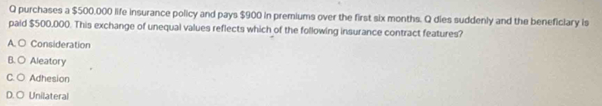 purchases a $500.000 life insurance policy and pays $900 in premiums over the first six months. Q dies suddenly and the beneficiary is
paid $500,000. This exchange of unequal values reflects which of the following insurance contract features?
A. ○ Consideration
B. O Aleatory
C. ○ Adhesion
D. O Unilateral