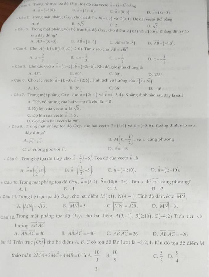 ran 1. Trong hệ trục toạ độ Oxy, toạ độ của vecto vector a=8vector j-3vector i bǎng
A. vector a=(-3;8). B. vector a=(3;-8). C. vector a=(8,3). D. vector a=(8;-3).
câu 2. Trong mật pháng Oxy , cho hại điểm B(-1;3) và C(3;1) Độ đài vecto vector BC bāng
A. 6 B. 2sqrt(5). C. 2 D. sqrt(5).
* Cầu 3. Trong mặt phăng với hệ trục tọa độ Oxy , cho điểm A(1,3) và B(0:6) Kháng định nào
sau đây đúng?
A. vector AB=(5;-3). B. vector AB=(1,-3). C. overline AB=(3;-5). D. vector AB=(-1:3).
# Câu 4. Cho A(-1;1),B(1;3),C(-2;0). Tìm x sao cho vector AB=xvector BC
A. x= 2/3  B. x=- 2/3  C. x= 3/2  D. x=- 3/2 
* Câu 5. Cho các vecto vector a=(1;-2),vector b=(-2;-6). Khi đó góc giữa chúng là
A. 45°. B. 60°. C. 30°. D. 135°.
* Câu 6. Cho các vecto vector a=(1;-3),vector b=(2;5). Tỉnh tích vô hướng của vector a(vector a+2vector b)
A. 16. B. 26 . C. 36. D. -16.
# Câu 7. Trong mặt phẳng Oxy , cho vector a=(2;-1) và vector b=(-3;4). Kháng định nào sau đây là sai?
A. Tích vô hướng của hai vecto đã cho là −10.
B. Độ lón của vectoa 1bsqrt(5).
C. Độ lớn của vecto vector b là 5 .
D. Góc giữa hai vecto là 90°.
* Cầu 8. Trong mặt phẳng tọa độ Oxy, cho hai vecto vector u=(3;4) yà vector v=(-8;6) Khẳng định nào sau
đây đúng?
B. M(0;- 1/2 ).
A. |vector u|=|vector v|. ,và i cùng phương.
C. # vuông góc với θ . D. vector u=-vector v.
# Câu 9. Trong hệ tọa độ Oxy cho vector u= 1/2 vector i-5vector j. Tọa độ của vecto vector u là
A. vector u=( 1/2 ;5). B. vector u=( 1/2 ;-5). C. vector u=(-1;10). D. vector u=(1;-10).
# Câu 10. Trong mặt phẳng tọa độ Oxy,vector a=(5;2),vector b=(10;6-2x). Tìm x để vector a;vector b cùng phương?
A. 1. B. -1. C. 2. D. -2.
Câu 11.Trong hệ trục tọa độ Oxy, cho hai điểm M(1;1),N(4;-1).  Tính độ đài vécto vector MN.
A. |vector MN|=sqrt(13). B. |vector MN|=5, C. |vector MN|=sqrt(29). D. |vector MN|=3.
Câu 12.Trong mặt phẳng tọa độ Oxy, cho ba điểm A(3;-1),B(2;10),C(-4;2) Tính tích vô
huóng vector AB.vector AC
A. vector AB.vector AC=40 B. vector AB.vector AC=-40 C. vector AB.vector AC=26 D. vector AB.vector AC=-26
1âu 13.Trên trục (O;overline i) cho ba điểm A, B, C có tọa độ lần lượt là −5;2;4. Khi đó tọa độ điểm M
thào mãn 2vector MA+3vector MC+4vector MB=vector 0 là:A.  10/3  B.  10/9  C.  5/3  D.  5/4 
3